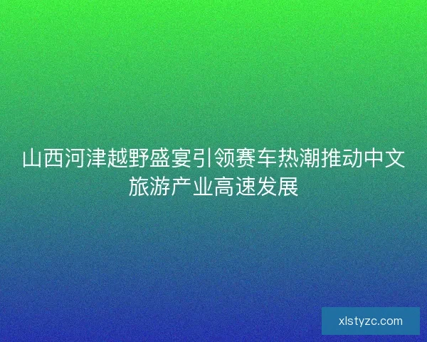 山西河津越野盛宴引领赛车热潮推动中文旅游产业高速发展